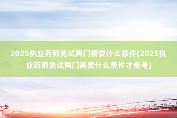2025执业药师免试两门需要什么条件(2025执业药师免试两门需要什么条件才能考)