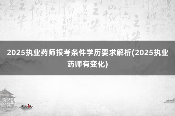 2025执业药师报考条件学历要求解析(2025执业药师有变化)