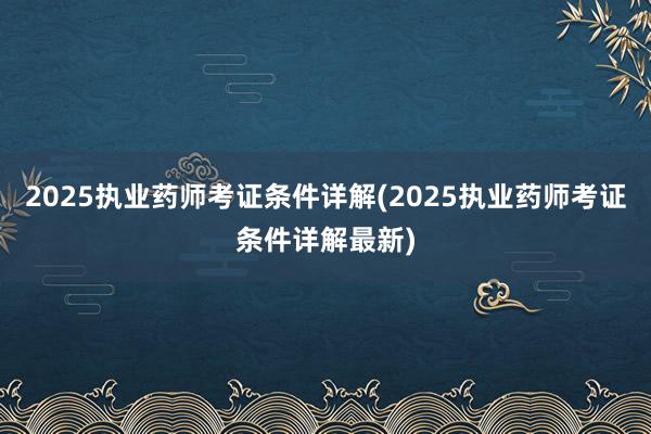 2025执业药师考证条件详解(2025执业药师考证条件详解最新)