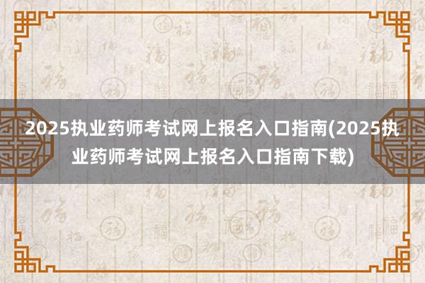 2025执业药师考试网上报名入口指南(2025执业药师考试网上报名入口指南下载)