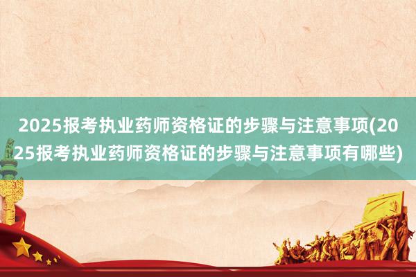 2025报考执业药师资格证的步骤与注意事项(2025报考执业药师资格证的步骤与注意事项有哪些)