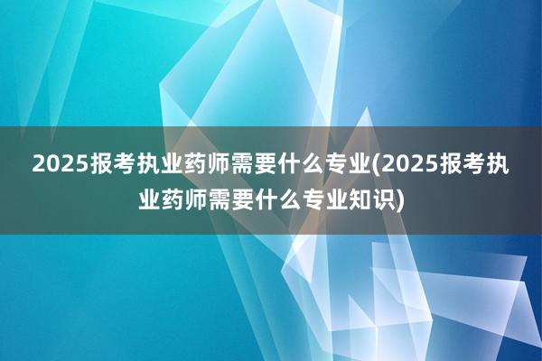 2025报考执业药师需要什么专业(2025报考执业药师需要什么专业知识)