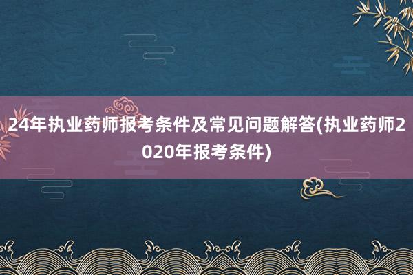24年执业药师报考条件及常见问题解答(执业药师2020年报考条件)