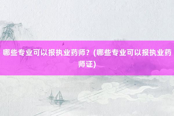 哪些专业可以报执业药师？(哪些专业可以报执业药师证)