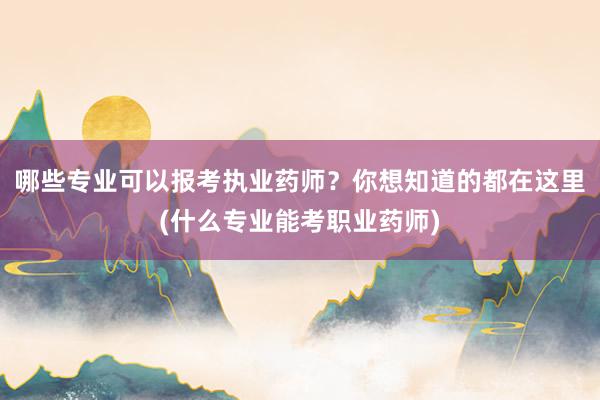 哪些专业可以报考执业药师？你想知道的都在这里(什么专业能考职业药师)