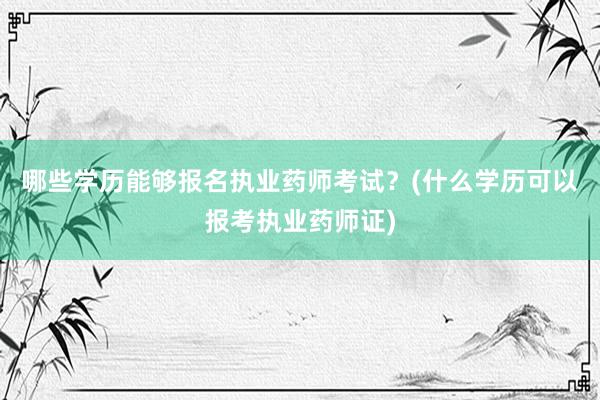 哪些学历能够报名执业药师考试？(什么学历可以报考执业药师证)