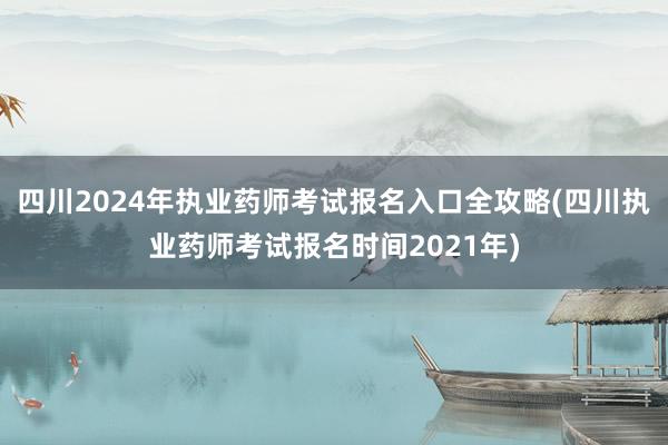 四川2024年执业药师考试报名入口全攻略(四川执业药师考试报名时间2021年)
