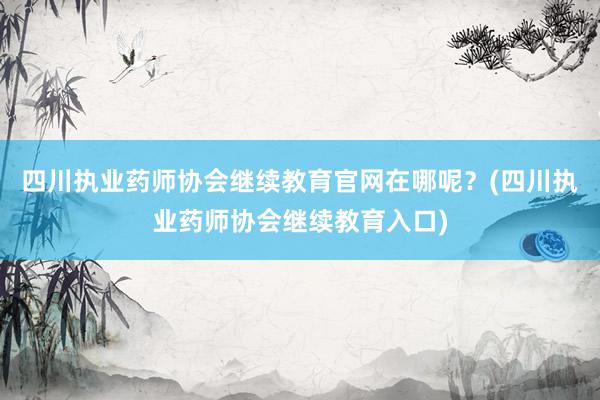 四川执业药师协会继续教育官网在哪呢？(四川执业药师协会继续教育入口)