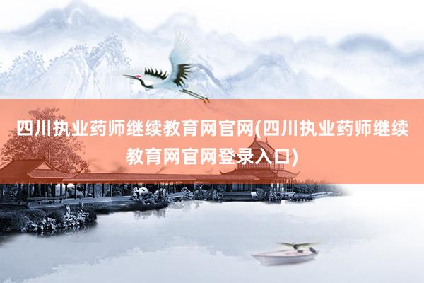 四川执业药师继续教育网官网(四川执业药师继续教育网官网登录入口)