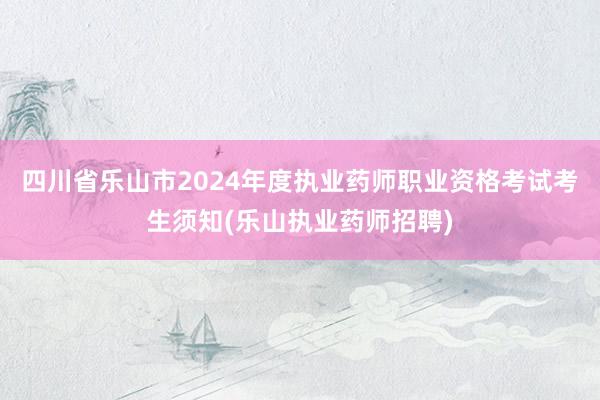 四川省乐山市2024年度执业药师职业资格考试考生须知(乐山执业药师招聘)