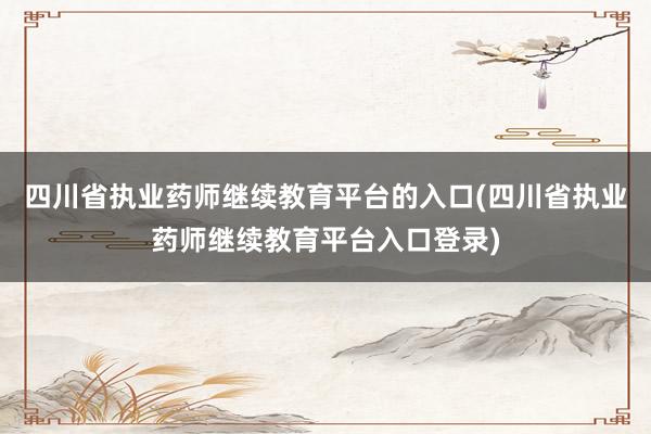四川省执业药师继续教育平台的入口(四川省执业药师继续教育平台入口登录)