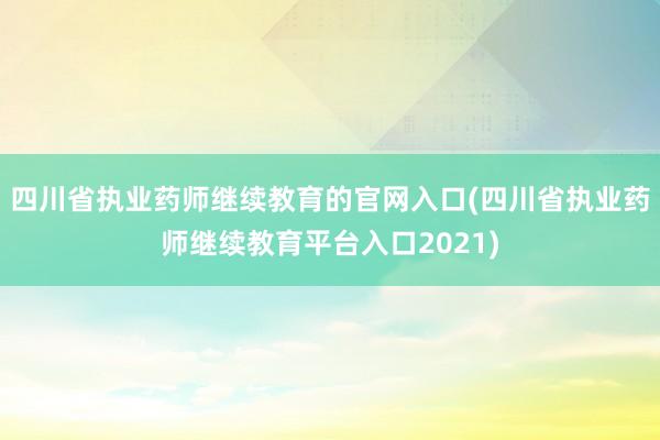 四川省执业药师继续教育的官网入口(四川省执业药师继续教育平台入口2021)