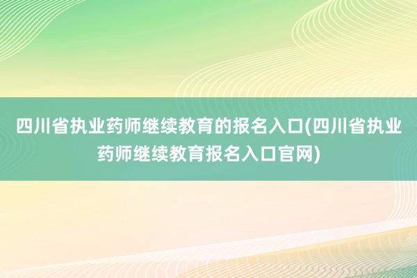 四川省执业药师继续教育的报名入口(四川省执业药师继续教育报名入口官网)