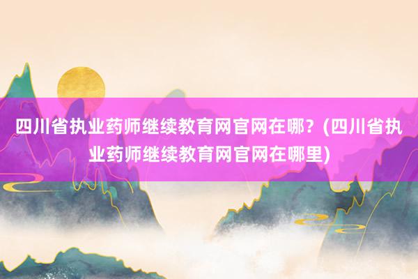 四川省执业药师继续教育网官网在哪？(四川省执业药师继续教育网官网在哪里)
