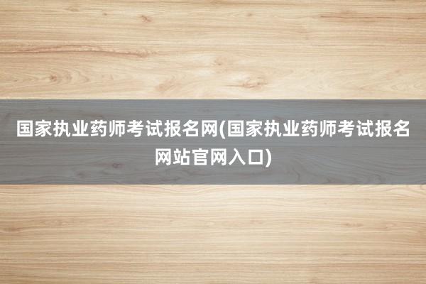 国家执业药师考试报名网(国家执业药师考试报名网站官网入口)