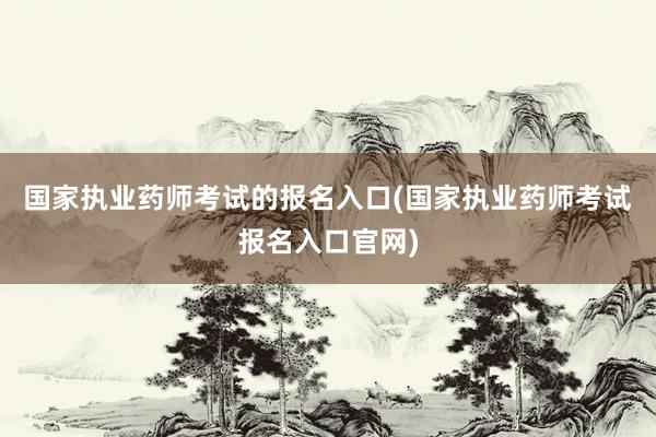 国家执业药师考试的报名入口(国家执业药师考试报名入口官网)