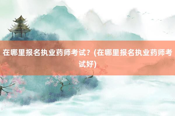 在哪里报名执业药师考试？(在哪里报名执业药师考试好)