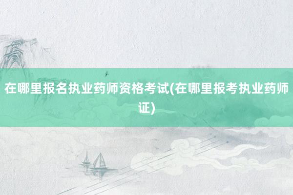 在哪里报名执业药师资格考试(在哪里报考执业药师证)