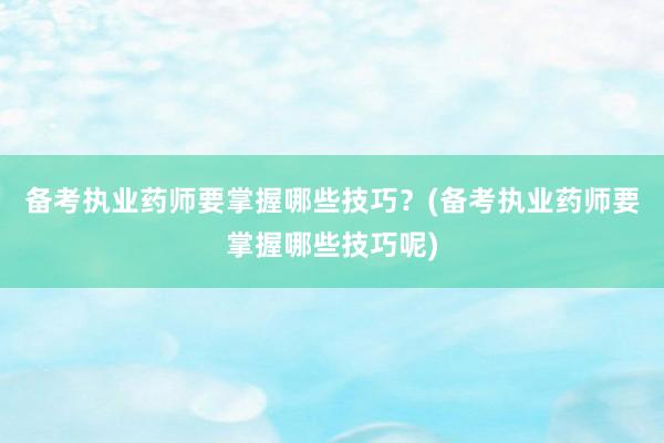备考执业药师要掌握哪些技巧？(备考执业药师要掌握哪些技巧呢)