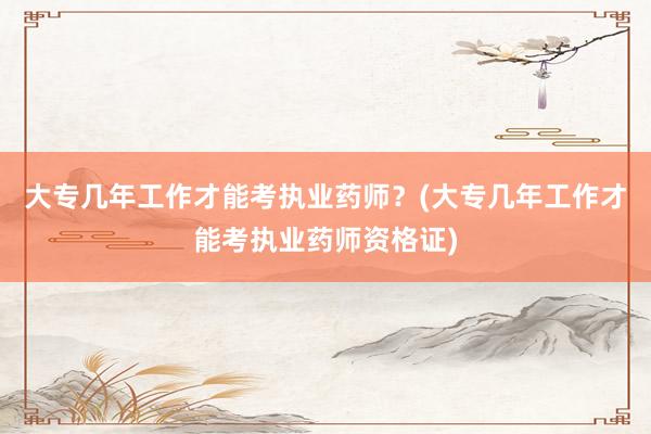 大专几年工作才能考执业药师？(大专几年工作才能考执业药师资格证)