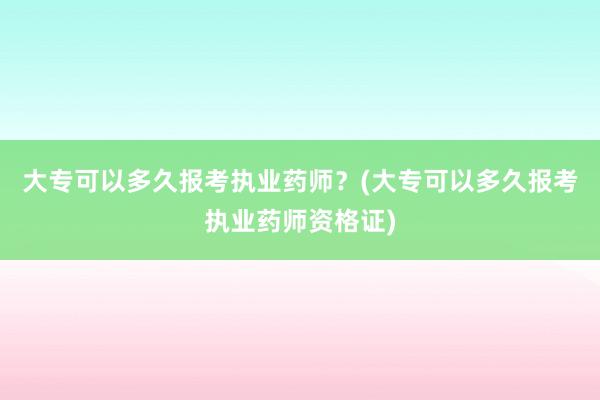大专可以多久报考执业药师？(大专可以多久报考执业药师资格证)