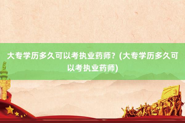 大专学历多久可以考执业药师？(大专学历多久可以考执业药师)