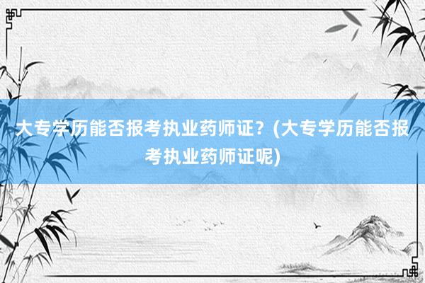 大专学历能否报考执业药师证？(大专学历能否报考执业药师证呢)