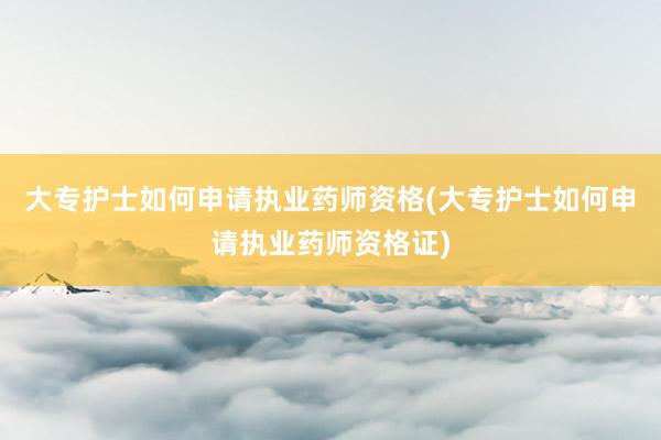 大专护士如何申请执业药师资格(大专护士如何申请执业药师资格证)