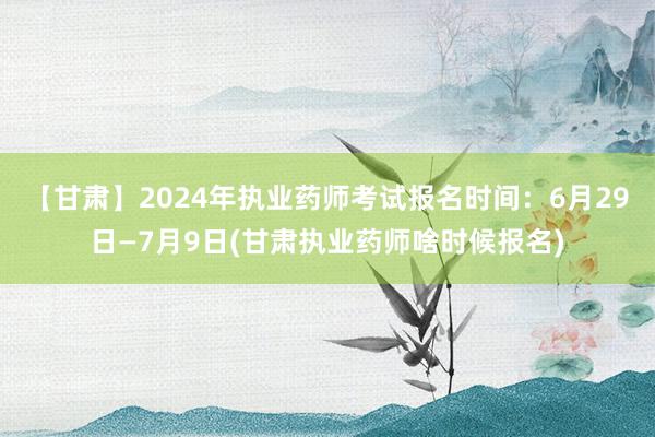 【甘肃】2024年执业药师考试报名时间：6月29日—7月9日(甘肃执业药师啥时候报名)