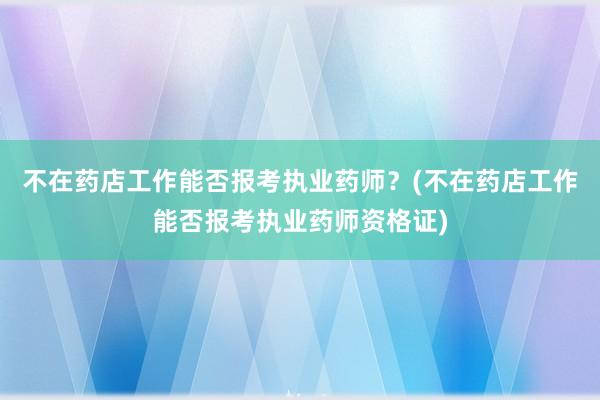 不在药店工作能否报考执业药师？(不在药店工作能否报考执业药师资格证)