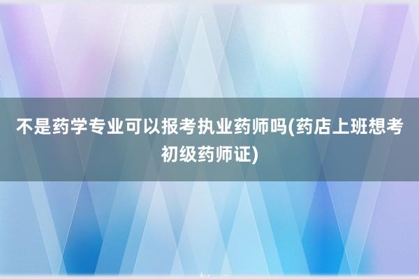 不是药学专业可以报考执业药师吗(药店上班想考初级药师证)