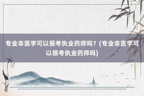 专业非医学可以报考执业药师吗？(专业非医学可以报考执业药师吗)