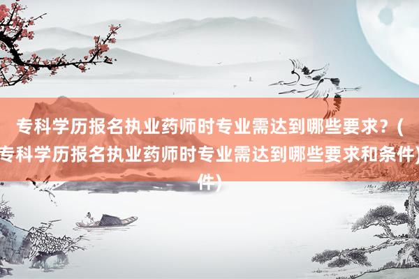 专科学历报名执业药师时专业需达到哪些要求？(专科学历报名执业药师时专业需达到哪些要求和条件)