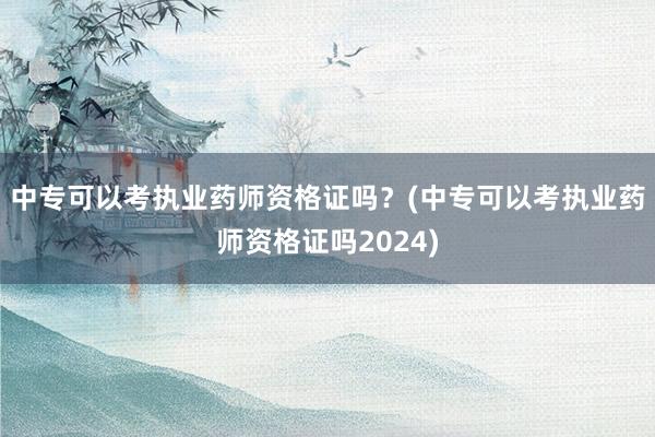 中专可以考执业药师资格证吗？(中专可以考执业药师资格证吗2024)
