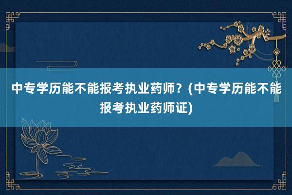 中专学历能不能报考执业药师？(中专学历能不能报考执业药师证)