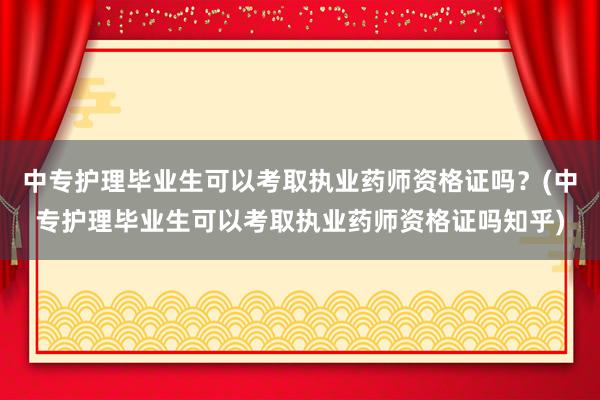中专护理毕业生可以考取执业药师资格证吗？(中专护理毕业生可以考取执业药师资格证吗知乎)