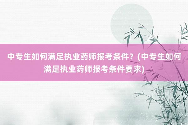 中专生如何满足执业药师报考条件？(中专生如何满足执业药师报考条件要求)