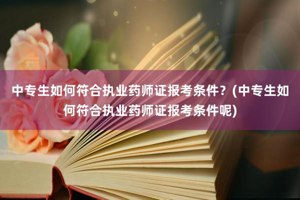 中专生如何符合执业药师证报考条件？(中专生如何符合执业药师证报考条件呢)