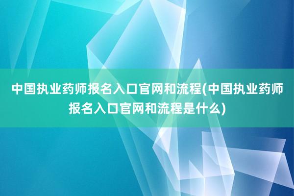 中国执业药师报名入口官网和流程(中国执业药师报名入口官网和流程是什么)