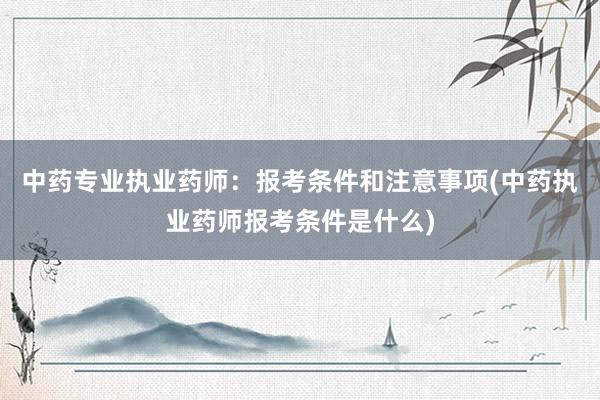 中药专业执业药师：报考条件和注意事项(中药执业药师报考条件是什么)