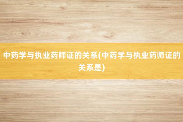 中药学与执业药师证的关系(中药学与执业药师证的关系是)