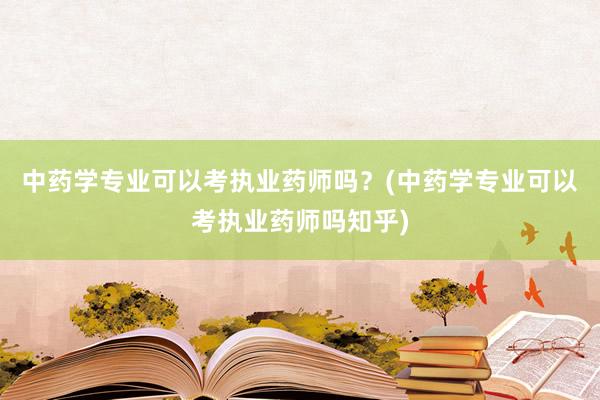 中药学专业可以考执业药师吗？(中药学专业可以考执业药师吗知乎)