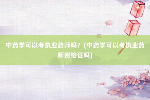 中药学可以考执业药师吗？(中药学可以考执业药师资格证吗)
