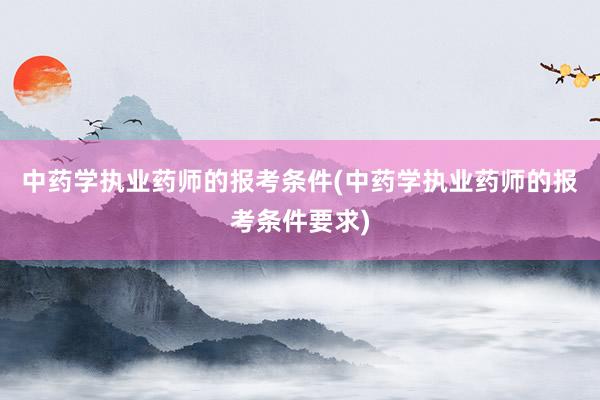 中药学执业药师的报考条件(中药学执业药师的报考条件要求)