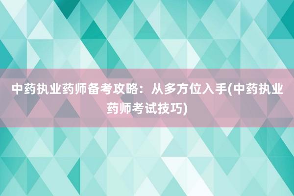 中药执业药师备考攻略：从多方位入手(中药执业药师考试技巧)