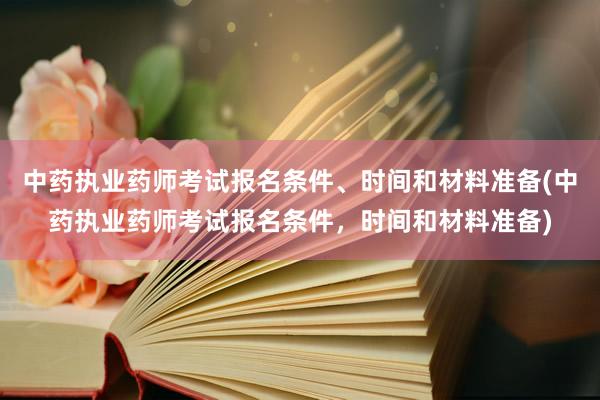 中药执业药师考试报名条件、时间和材料准备(中药执业药师考试报名条件，时间和材料准备)