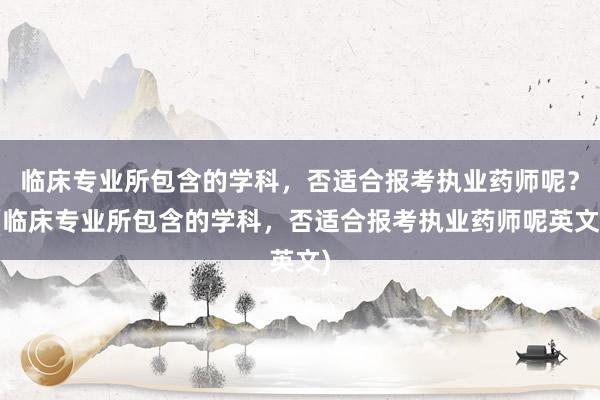 临床专业所包含的学科，否适合报考执业药师呢？(临床专业所包含的学科，否适合报考执业药师呢英文)