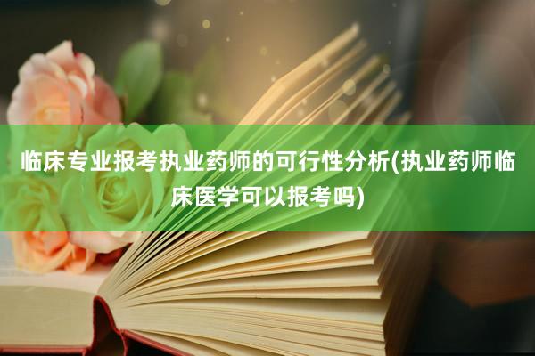 临床专业报考执业药师的可行性分析(执业药师临床医学可以报考吗)