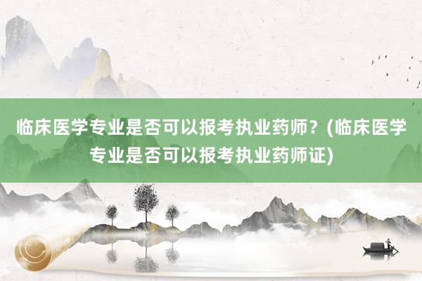 临床医学专业是否可以报考执业药师？(临床医学专业是否可以报考执业药师证)