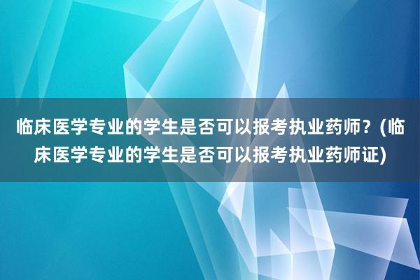 临床医学专业的学生是否可以报考执业药师？(临床医学专业的学生是否可以报考执业药师证)